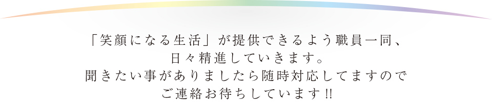 「笑顔になる生活」が提供できるよう職員一同、日々精進していきます。聞きたい事がありましたら随時対応してますのでご連絡お待ちしています!!
